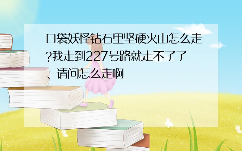 口袋妖怪钻石里坚硬火山怎么走?我走到227号路就走不了了、请问怎么走啊