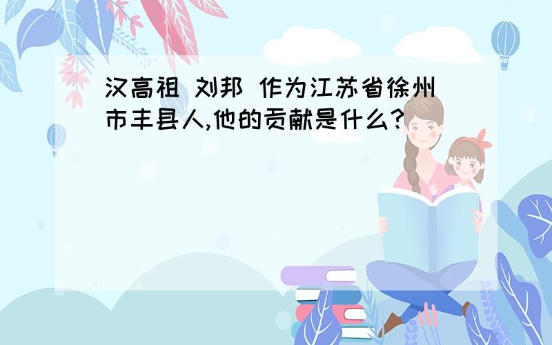 汉高祖 刘邦 作为江苏省徐州市丰县人,他的贡献是什么?