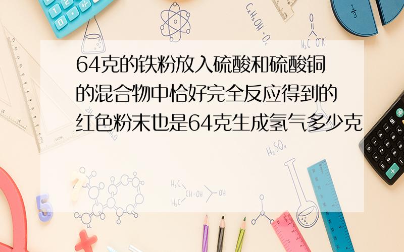 64克的铁粉放入硫酸和硫酸铜的混合物中恰好完全反应得到的红色粉末也是64克生成氢气多少克