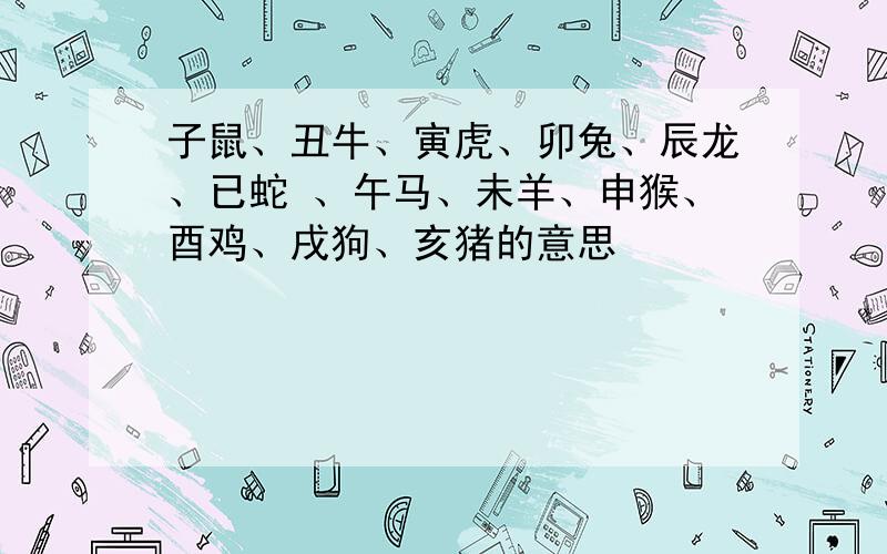 子鼠、丑牛、寅虎、卯兔、辰龙、已蛇 、午马、未羊、申猴、酉鸡、戌狗、亥猪的意思