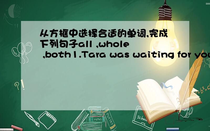 从方框中选择合适的单词,完成下列句子all ,whole ,both1.Tara was waiting for you the ____ afternoon2.____of my parents are against my plan3.Linda stayed at home ____the week