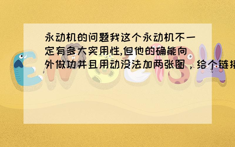 永动机的问题我这个永动机不一定有多大实用性,但他的确能向外做功并且用动没法加两张图，给个链接 http://tieba.baidu.com/f?kz=765577868