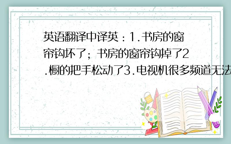 英语翻译中译英：1.书房的窗帘钩坏了；书房的窗帘钩掉了2.橱的把手松动了3.电视机很多频道无法播放4.安装电视机