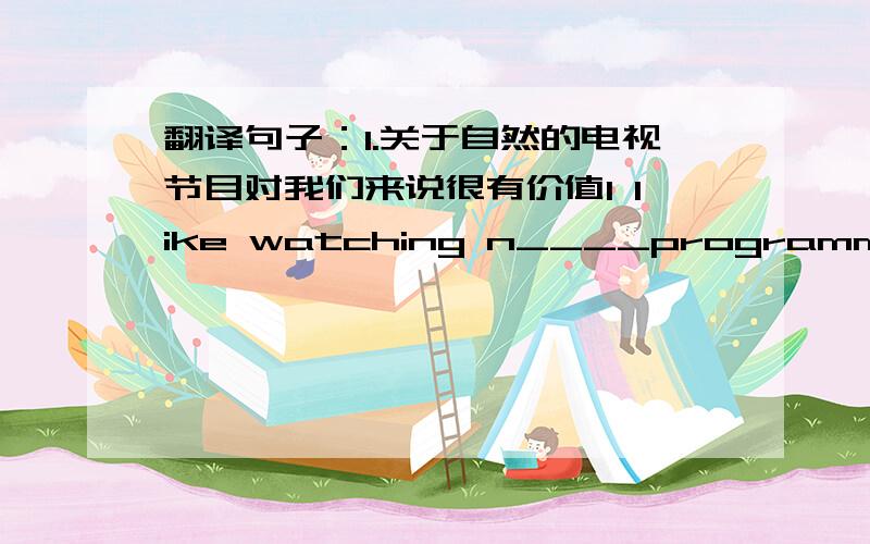 翻译句子：1.关于自然的电视节目对我们来说很有价值I like watching n____programmes because I can learn about the world around us.