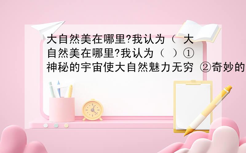 大自然美在哪里?我认为（ 大自然美在哪里?我认为（ ）①神秘的宇宙使大自然魅力无穷 ②奇妙的生物世界精彩纷呈 ③大自然风光秀丽,美景如画 ④美丽的大自然给我们无穷的精神享受,带给