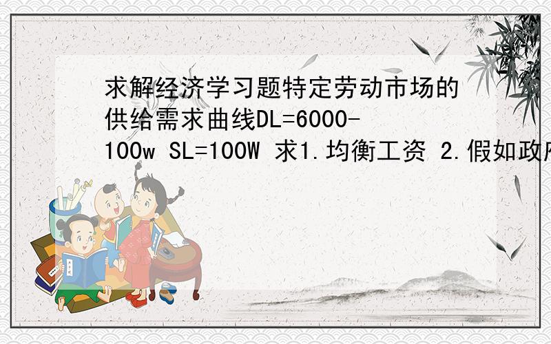 求解经济学习题特定劳动市场的供给需求曲线DL=6000-100w SL=100W 求1.均衡工资 2.假如政府对工人提供的每单位劳动征10美元税新均衡工资为多少 3.实际上第二问中的10美元是谁支付的 4.政府总税