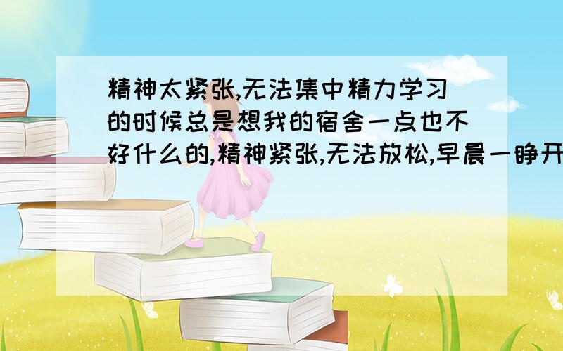 精神太紧张,无法集中精力学习的时候总是想我的宿舍一点也不好什么的,精神紧张,无法放松,早晨一睁开眼睛想的也是这个,睡不着.一想到要住一年,我就烦.我已经高三了,