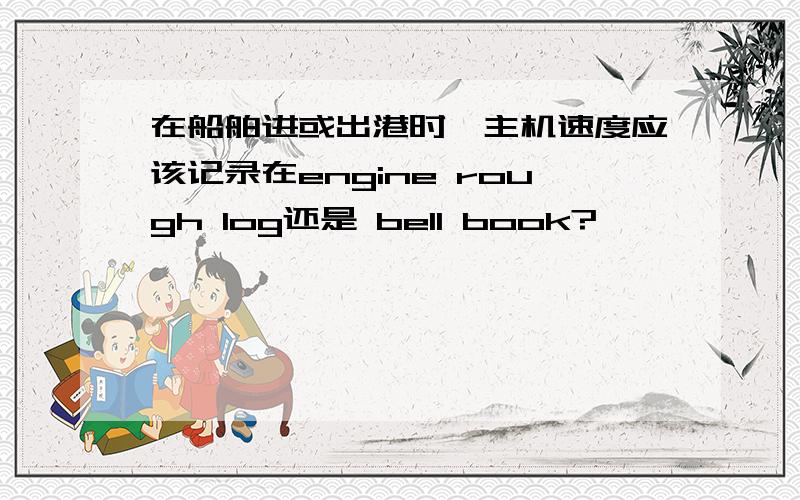 在船舶进或出港时,主机速度应该记录在engine rough log还是 bell book?