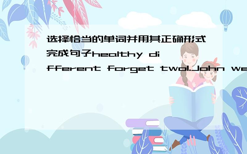 选择恰当的单词并用其正确形式完成句子healthy different forget two1.John went to London ________ last month2.Cn you tell the ________ between the two pictures3.—Did you bring your notebook here?—Oh,sorry.I ________4.You should eat