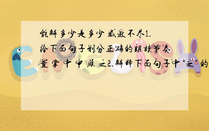 能解多少是多少 感激不尽1.给下面句子划分正确的朗读节奏置 掌 中 审 顾 之2.解释下面句子中“之”的用法.（1）片纸裹之（ ） （2）忽忆之（ ） （3）置掌中审顾之（ ） （4）置之而归（