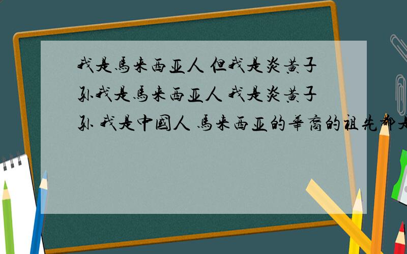 我是马来西亚人 但我是炎黄子孙我是马来西亚人 我是炎黄子孙 我是中国人 马来西亚的华裔的祖先都是从中国来的 马来华裔很多都不承认 我无言 但我承认我自己是中国人!我为中国文化引