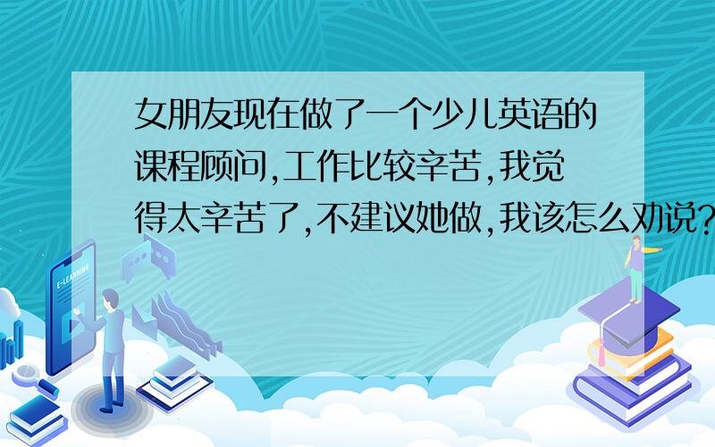 女朋友现在做了一个少儿英语的课程顾问,工作比较辛苦,我觉得太辛苦了,不建议她做,我该怎么劝说?女朋友家庭条件好,不用她挣钱,但是这个工作太辛苦,她以前也没怎么经历过辛苦的工作.所