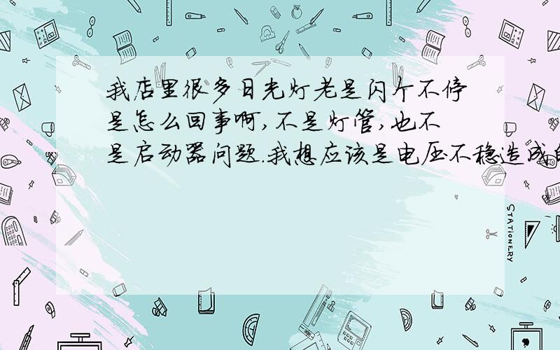 我店里很多日光灯老是闪个不停是怎么回事啊,不是灯管,也不是启动器问题.我想应该是电压不稳造成的，因为我店里有八十盏日光灯，有时候好好的，但有时候就大部份就闪个不停，而且即