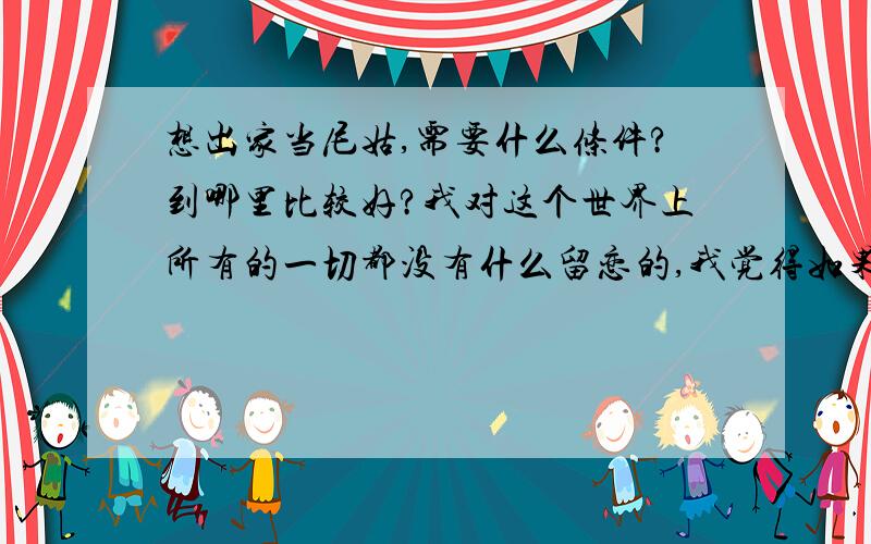 想出家当尼姑,需要什么条件?到哪里比较好?我对这个世界上所有的一切都没有什么留恋的,我觉得如果自己可以快乐只有两条路可以走,要么自杀,要么出家.这个念头很多很多年前就一直缠绕着