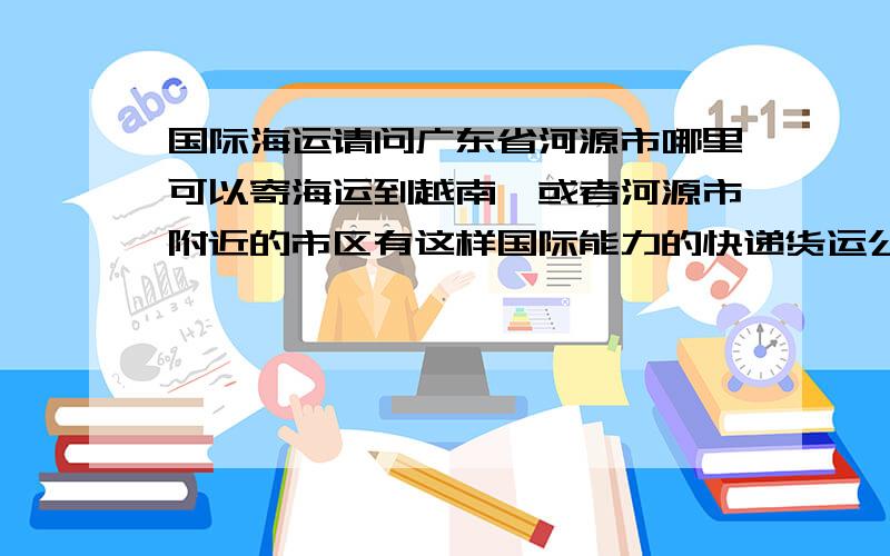 国际海运请问广东省河源市哪里可以寄海运到越南,或者河源市附近的市区有这样国际能力的快递货运公司,并请附上他们的联系方式.