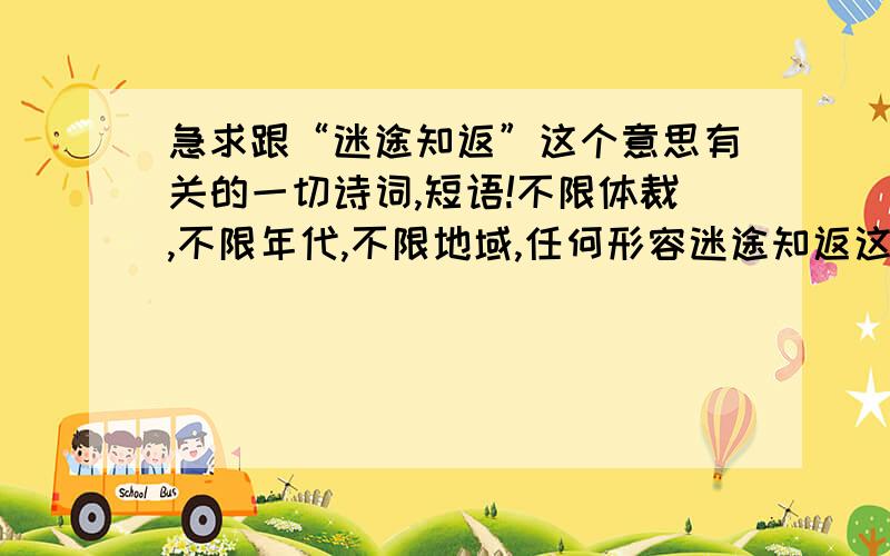 急求跟“迷途知返”这个意思有关的一切诗词,短语!不限体裁,不限年代,不限地域,任何形容迷途知返这个意思的名人名言,诗词,或者其他类型的文字都可以.当然,越诗意越好,