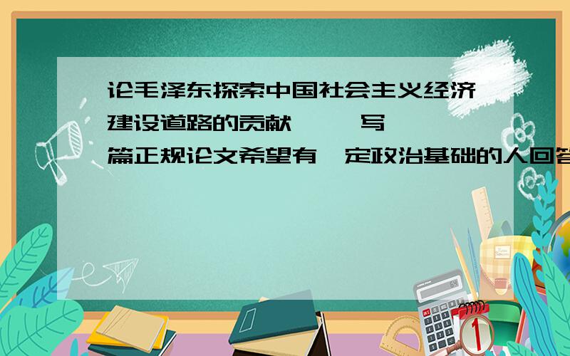 论毛泽东探索中国社会主义经济建设道路的贡献     写一篇正规论文希望有一定政治基础的人回答 有一定学术价值     非正规者勿扰