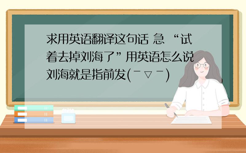 求用英语翻译这句话 急 “试着去掉刘海了”用英语怎么说 刘海就是指前发(￣▽￣)