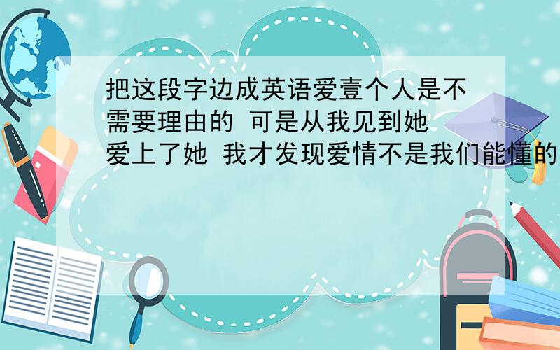 把这段字边成英语爱壹个人是不需要理由的 可是从我见到她 爱上了她 我才发现爱情不是我们能懂的 往往到最后伤的还是自己 她是我第壹个说 我爱你的人 可是事事都不如意 没有永久的爱