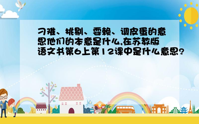 刁难、挑剔、耍赖、调皮蛋的意思他们的本意是什么,在苏教版语文书第6上第12课中是什么意思?