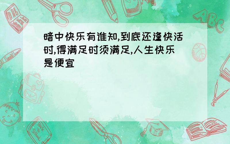 暗中快乐有谁知,到底还逢快活时,得满足时须满足,人生快乐是便宜