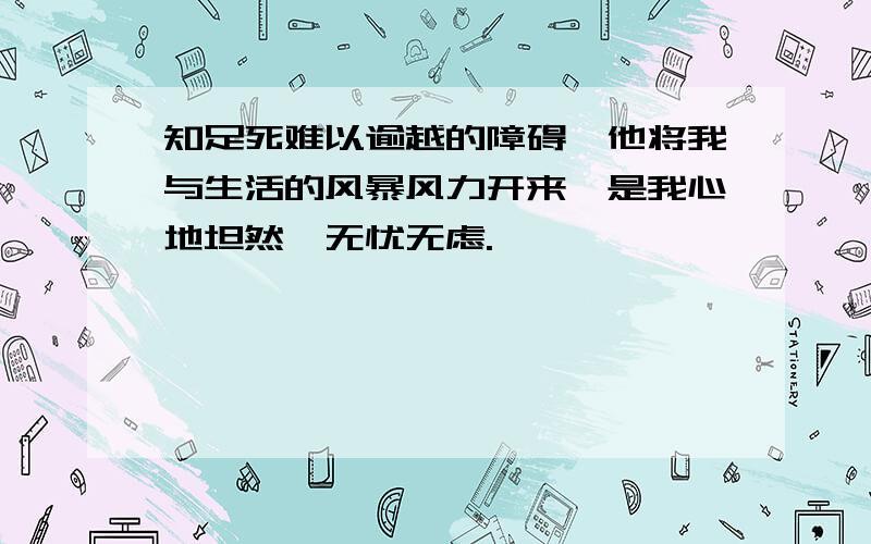 知足死难以逾越的障碍,他将我与生活的风暴风力开来,是我心地坦然,无忧无虑.