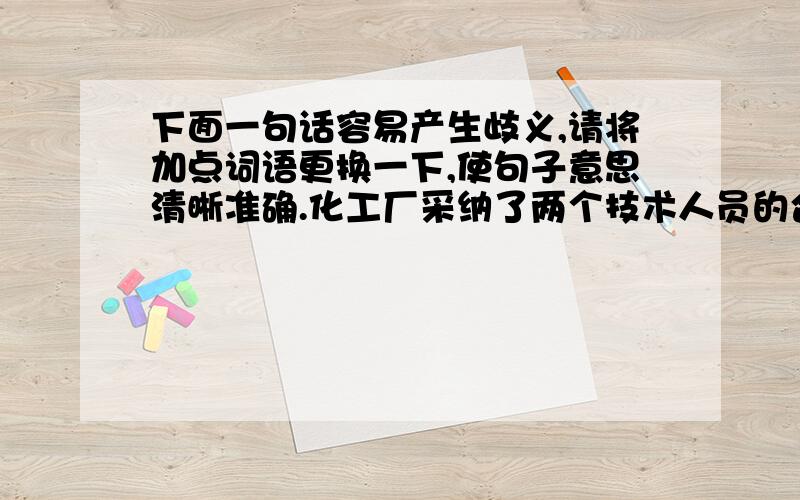 下面一句话容易产生歧义,请将加点词语更换一下,使句子意思清晰准确.化工厂采纳了两个技术人员的合理建议.（1）换成（ ）,表示的意思是( )（2）换成（ ）,表示的意思是( )两个是加点的