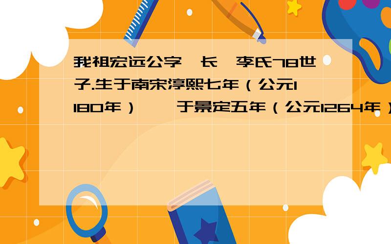 我祖宏远公字沅长,李氏78世子.生于南宋淳熙七年（公元1180年）,殁于景定五年（公元1264年）.官举为廉,世居江西吉安府庐陵县,宋末为避辽之乱于1264年携带昆仲,徙居郴宜北岸居各寮.