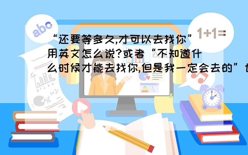 “还要等多久,才可以去找你”用英文怎么说?或者“不知道什么时候才能去找你,但是我一定会去的”也可以!