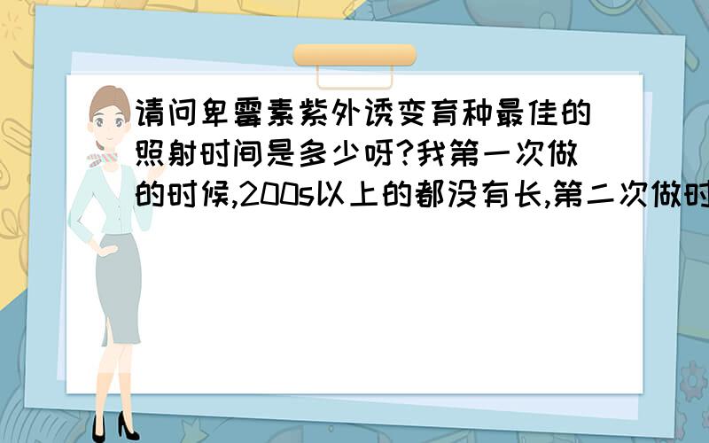 请问卑霉素紫外诱变育种最佳的照射时间是多少呀?我第一次做的时候,200s以上的都没有长,第二次做时,60s以上的都没有长,好心人帮帮我吧,谢谢