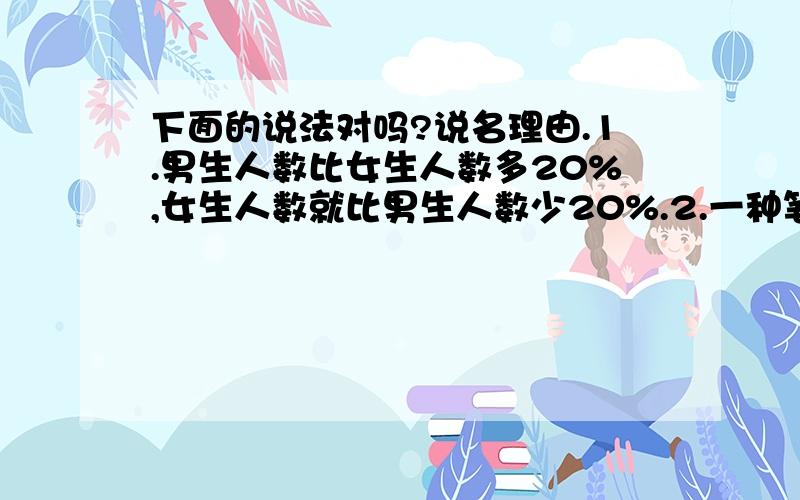 下面的说法对吗?说名理由.1.男生人数比女生人数多20%,女生人数就比男生人数少20%.2.一种笔记本单价1元,先涨价10%后,又降价10%,单价仍不边.