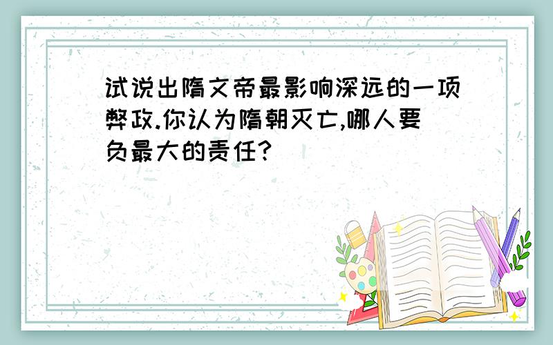 试说出隋文帝最影响深远的一项弊政.你认为隋朝灭亡,哪人要负最大的责任?