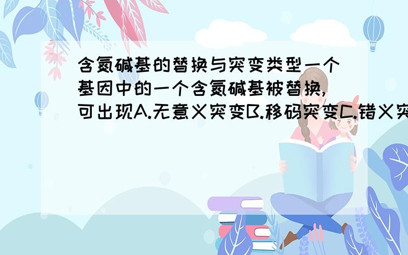 含氮碱基的替换与突变类型一个基因中的一个含氮碱基被替换,可出现A.无意义突变B.移码突变C.错义突变D.不活动突变E.上述各种突变请帮忙解释一下各选项的意思,还有具体的依据,谢谢!