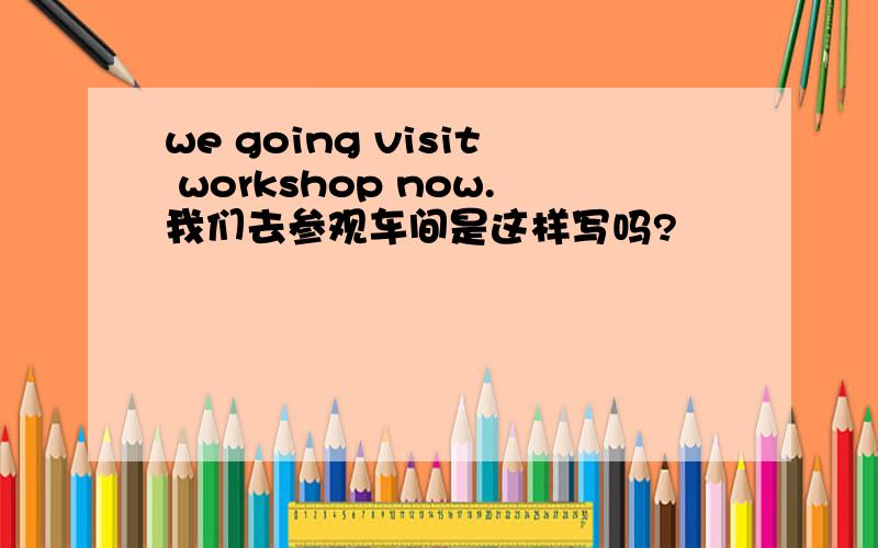 we going visit workshop now.我们去参观车间是这样写吗?