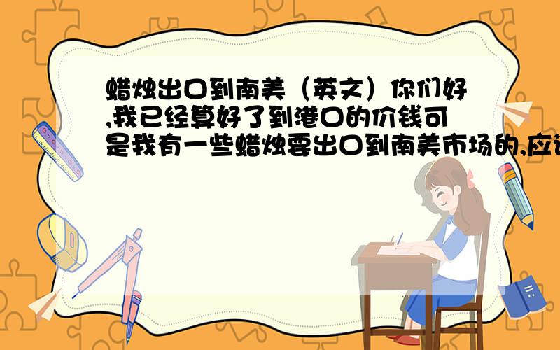 蜡烛出口到南美（英文）你们好,我已经算好了到港口的价钱可是我有一些蜡烛要出口到南美市场的,应该怎么算呢?我需要知道的是一个蜡烛（600克）不加包装的重量去到哪里是多少钱?下面是