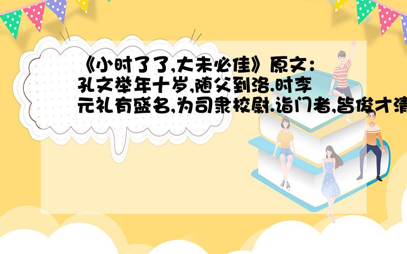 《小时了了,大未必佳》原文：孔文举年十岁,随父到洛.时李元礼有盛名,为司隶校尉.诣门者,皆俊才清称及中表亲戚乃通.文举至门,谓吏曰：“我是李府君亲.”既通,前坐.元礼问曰：“君与仆