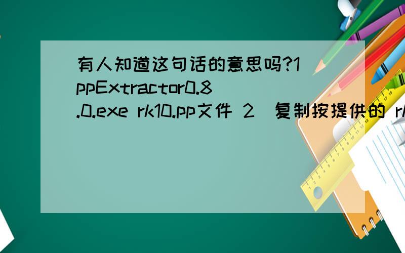 有人知道这句话的意思吗?1)ppExtractor0.8.0.exe rk10.pp文件 2)复制按提供的 rk10文件夹里的 .xx ,覆盖解过包的 rk10文件夹的源文件,一定注意备份.3)在用 ppExtractor0.8.0.exe 打包.注:解包,打包.pp文件,只