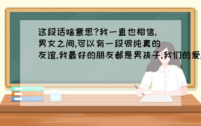 这段话啥意思?我一直也相信,男女之间,可以有一段很纯真的友谊.我最好的朋友都是男孩子.我们的爱,不是情爱,是友爱.我们大家都很清楚,我不适合做他的情人,他也不适合做我的情人.一旦做