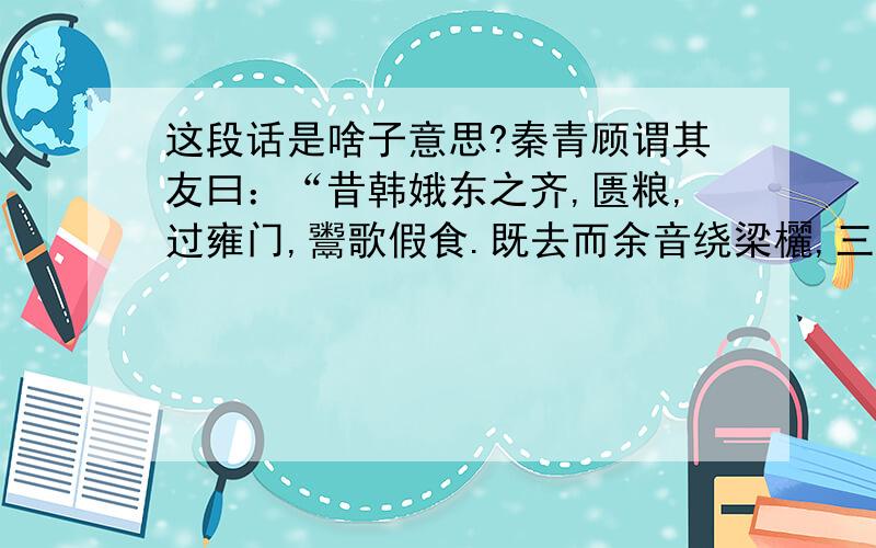 这段话是啥子意思?秦青顾谓其友曰：“昔韩娥东之齐,匮粮,过雍门,鬻歌假食.既去而余音绕梁欐,三日不绝,左右以其人弗去.过逆旅,逆旅人辱之.韩娥因曼声哀哭,一里老幼悲愁,垂涕相对,三日不