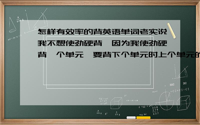 怎样有效率的背英语单词老实说我不想使劲硬背,因为我使劲硬背一个单元,要背下个单元时上个单元的单词我就忘记了所以我想效率的背英语单词,另外的是中考时应注意哪些地方?我的英语真