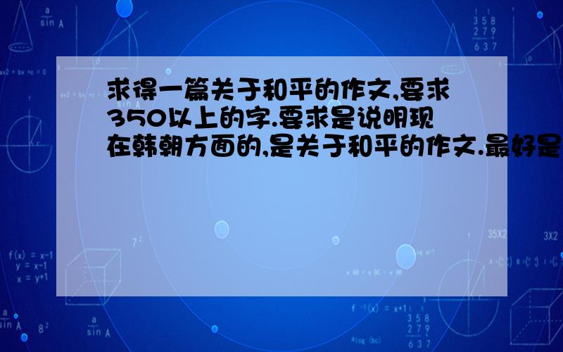 求得一篇关于和平的作文,要求350以上的字.要求是说明现在韩朝方面的,是关于和平的作文.最好是说现在韩朝两国的争吵对和平给世界带来了什么,怎么样维持和平等等.写好些,标准时可以上报