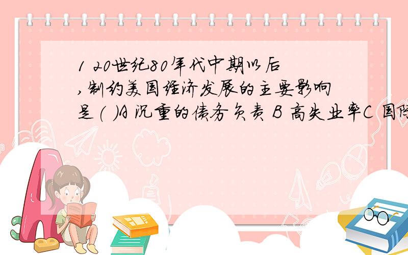 1 20世纪80年代中期以后,制约美国经济发展的主要影响是( )A 沉重的债务负责 B 高失业率C 国际恐怖主义的活动 D 国际地位的提高2 举例具有社会主义性质的改革