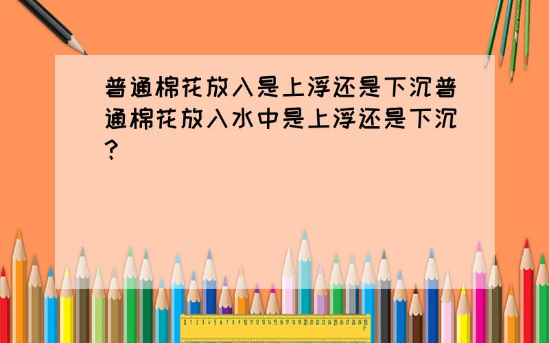 普通棉花放入是上浮还是下沉普通棉花放入水中是上浮还是下沉？