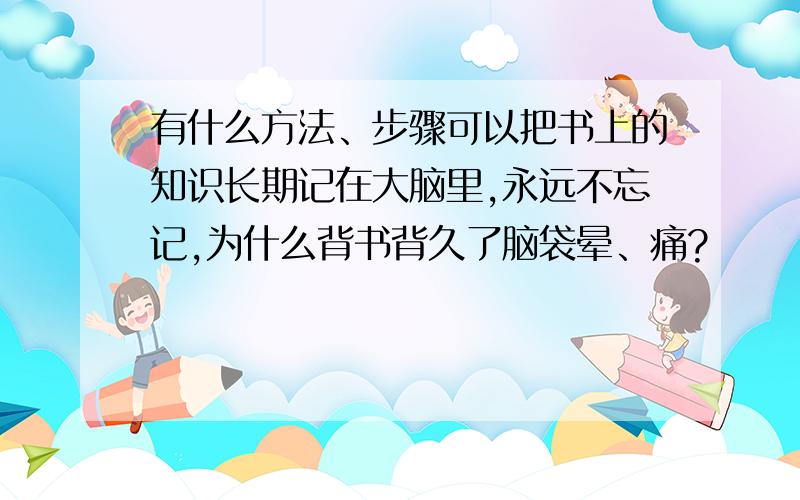 有什么方法、步骤可以把书上的知识长期记在大脑里,永远不忘记,为什么背书背久了脑袋晕、痛?