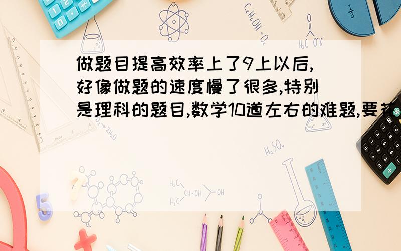 做题目提高效率上了9上以后,好像做题的速度慢了很多,特别是理科的题目,数学10道左右的难题,要花一个半小时左右（有2、3道还是做不出来的.）,科学平时考的试卷别人一小时 我就要一个小