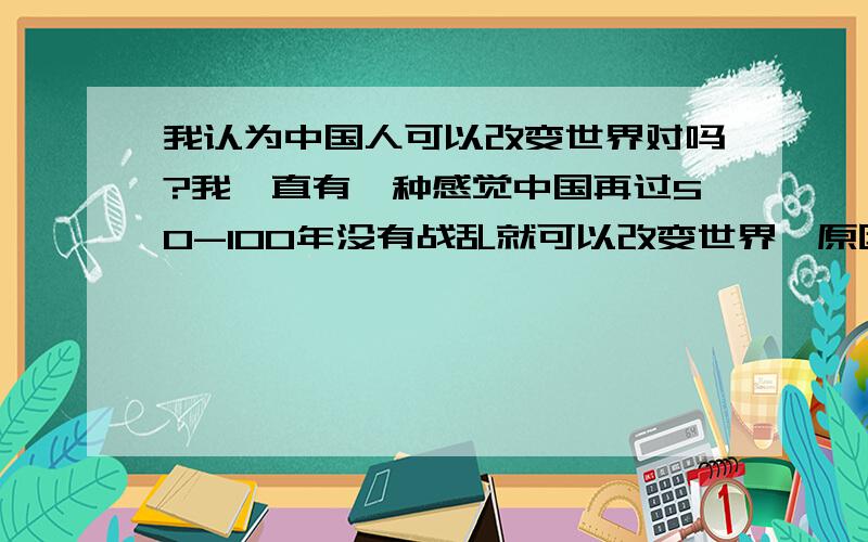 我认为中国人可以改变世界对吗?我一直有一种感觉中国再过50-100年没有战乱就可以改变世界,原因1现实中中国人比西方人聪明的多,这点大家都可以看的见的2中国人的文明程度比世界上任何