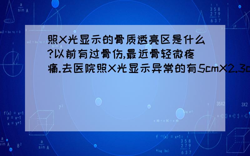 照X光显示的骨质透亮区是什么?以前有过骨伤,最近骨轻微疼痛.去医院照X光显示异常的有5cmX2.3cm的骨质透亮区.请问骨质透亮区一般是什么病?