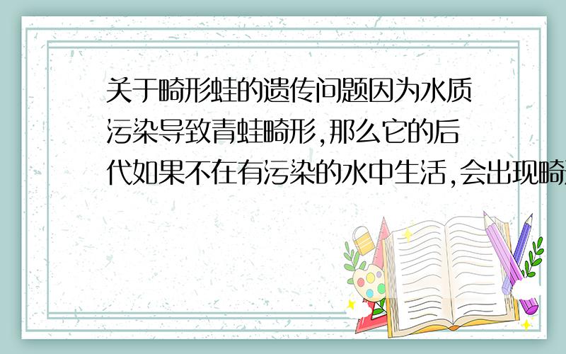 关于畸形蛙的遗传问题因为水质污染导致青蛙畸形,那么它的后代如果不在有污染的水中生活,会出现畸形吗?现在环境已经改变了青蛙的遗传物质吗?