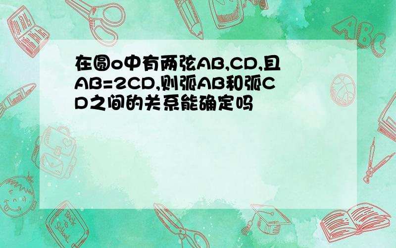 在圆o中有两弦AB,CD,且AB=2CD,则弧AB和弧CD之间的关系能确定吗