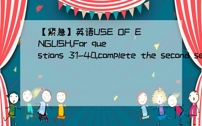 【紧急】英语USE OF ENGLISH,For questions 31-40,complete the second sentence so that it has a similar meaning to the first sentence,using the word given.Do not change the word given.You must use between two and five words,including the word give